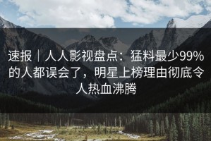 速报｜人人影视盘点：猛料最少99%的人都误会了，明星上榜理由彻底令人热血沸腾