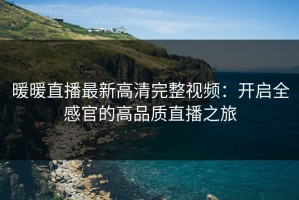 暖暖直播最新高清完整视频：开启全感官的高品质直播之旅