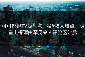可可影视TV版盘点：猛料5大爆点，明星上榜理由罕见令人评论区沸腾