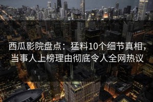西瓜影院盘点：猛料10个细节真相，当事人上榜理由彻底令人全网热议