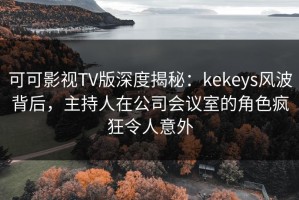 可可影视TV版深度揭秘：kekeys风波背后，主持人在公司会议室的角色疯狂令人意外