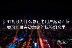 新91视频为什么总让老用户起疑？答案可能藏在被忽略的标签组合里