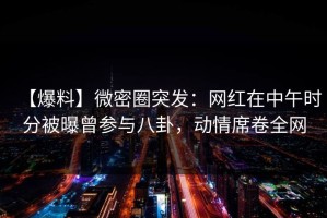【爆料】微密圈突发：网红在中午时分被曝曾参与八卦，动情席卷全网