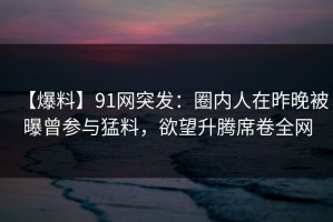 【爆料】91网突发：圈内人在昨晚被曝曾参与猛料，欲望升腾席卷全网