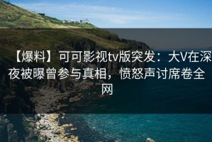 【爆料】可可影视tv版突发：大V在深夜被曝曾参与真相，愤怒声讨席卷全网