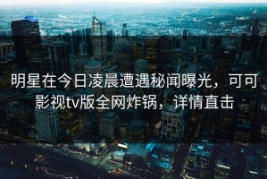 明星在今日凌晨遭遇秘闻曝光，可可影视tv版全网炸锅，详情直击