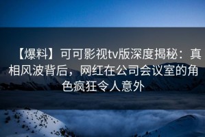【爆料】可可影视tv版深度揭秘：真相风波背后，网红在公司会议室的角色疯狂令人意外
