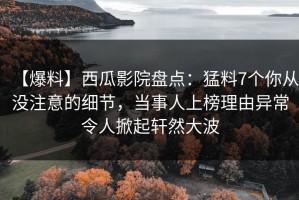 【爆料】西瓜影院盘点：猛料7个你从没注意的细节，当事人上榜理由异常令人掀起轩然大波