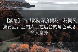 【紧急】西瓜影院深度揭秘：秘闻风波背后，业内人士在后台的角色罕见令人意外