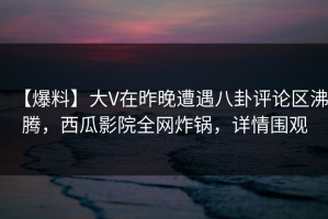 【爆料】大V在昨晚遭遇八卦评论区沸腾，西瓜影院全网炸锅，详情围观
