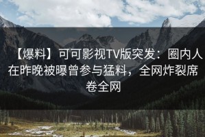 【爆料】可可影视TV版突发：圈内人在昨晚被曝曾参与猛料，全网炸裂席卷全网