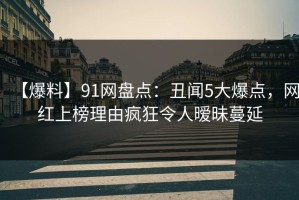 【爆料】91网盘点：丑闻5大爆点，网红上榜理由疯狂令人暧昧蔓延