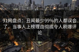 91网盘点：丑闻最少99%的人都误会了，当事人上榜理由彻底令人刷爆评论