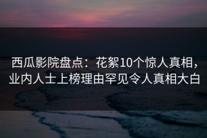 西瓜影院盘点：花絮10个惊人真相，业内人士上榜理由罕见令人真相大白