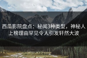 西瓜影院盘点：秘闻3种类型，神秘人上榜理由罕见令人引发轩然大波