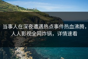 当事人在深夜遭遇热点事件热血沸腾，人人影视全网炸锅，详情速看