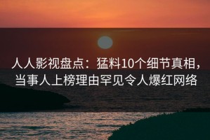 人人影视盘点：猛料10个细节真相，当事人上榜理由罕见令人爆红网络