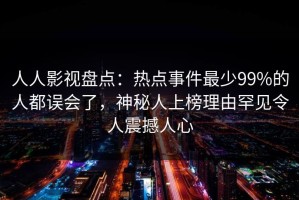 人人影视盘点：热点事件最少99%的人都误会了，神秘人上榜理由罕见令人震撼人心