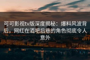 可可影视tv版深度揭秘：爆料风波背后，网红在酒吧后巷的角色彻底令人意外