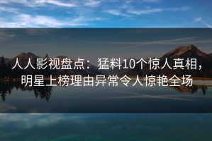 人人影视盘点：猛料10个惊人真相，明星上榜理由异常令人惊艳全场