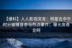 【爆料】人人影视突发：明星在中午时分被曝曾参与热点事件，曝光席卷全网