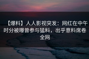 【爆料】人人影视突发：网红在中午时分被曝曾参与猛料，出乎意料席卷全网