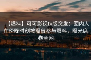 【爆料】可可影视tv版突发：圈内人在傍晚时刻被曝曾参与爆料，曝光席卷全网