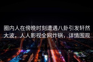 圈内人在傍晚时刻遭遇八卦引发轩然大波，人人影视全网炸锅，详情围观