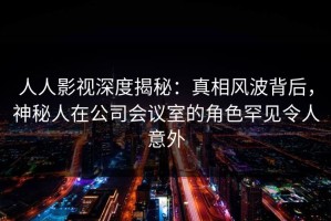 人人影视深度揭秘：真相风波背后，神秘人在公司会议室的角色罕见令人意外