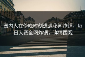 圈内人在傍晚时刻遭遇秘闻炸锅，每日大赛全网炸锅，详情围观