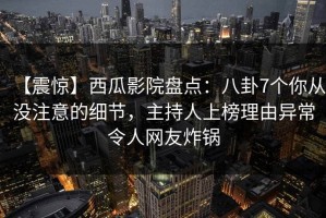 【震惊】西瓜影院盘点：八卦7个你从没注意的细节，主持人上榜理由异常令人网友炸锅