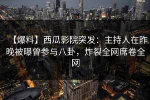 【爆料】西瓜影院突发：主持人在昨晚被曝曾参与八卦，炸裂全网席卷全网