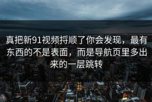 真把新91视频捋顺了你会发现，最有东西的不是表面，而是导航页里多出来的一层跳转