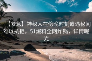【紧急】神秘人在傍晚时刻遭遇秘闻难以抗拒，51爆料全网炸锅，详情曝光