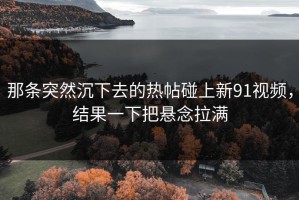那条突然沉下去的热帖碰上新91视频，结果一下把悬念拉满
