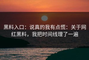 黑料入口：说真的我有点慌：关于网红黑料，我把时间线理了一遍