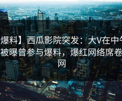 【爆料】西瓜影院突发：大V在中午时分被曝曾参与爆料，爆红网络席卷全网