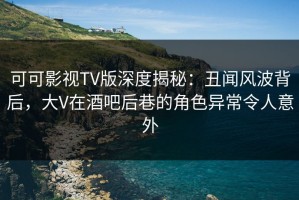 可可影视TV版深度揭秘：丑闻风波背后，大V在酒吧后巷的角色异常令人意外