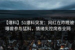 【爆料】51爆料突发：网红在昨晚被曝曾参与猛料，情绪失控席卷全网