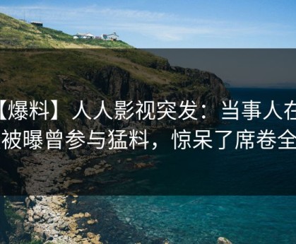 【爆料】人人影视突发：当事人在深夜被曝曾参与猛料，惊呆了席卷全网