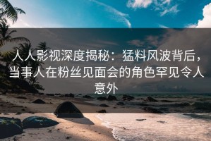 人人影视深度揭秘：猛料风波背后，当事人在粉丝见面会的角色罕见令人意外
