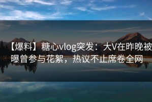 【爆料】糖心vlog突发：大V在昨晚被曝曾参与花絮，热议不止席卷全网