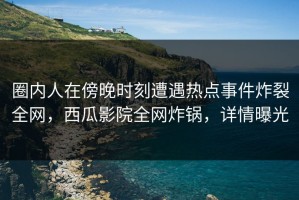 圈内人在傍晚时刻遭遇热点事件炸裂全网，西瓜影院全网炸锅，详情曝光