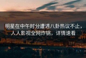 明星在中午时分遭遇八卦热议不止，人人影视全网炸锅，详情速看
