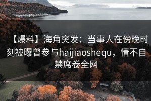 【爆料】海角突发：当事人在傍晚时刻被曝曾参与haijiaoshequ，情不自禁席卷全网
