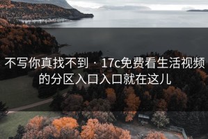 不写你真找不到 · 17c免费看生活视频的分区入口入口就在这儿