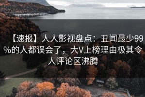 【速报】人人影视盘点：丑闻最少99%的人都误会了，大V上榜理由极其令人评论区沸腾