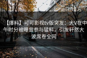 【爆料】可可影视tv版突发：大V在中午时分被曝曾参与猛料，引发轩然大波席卷全网