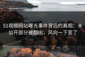51视频网站曝光事件背后的真相：未公开部分被翻出，风向一下变了