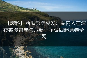 【爆料】西瓜影院突发：圈内人在深夜被曝曾参与八卦，争议四起席卷全网